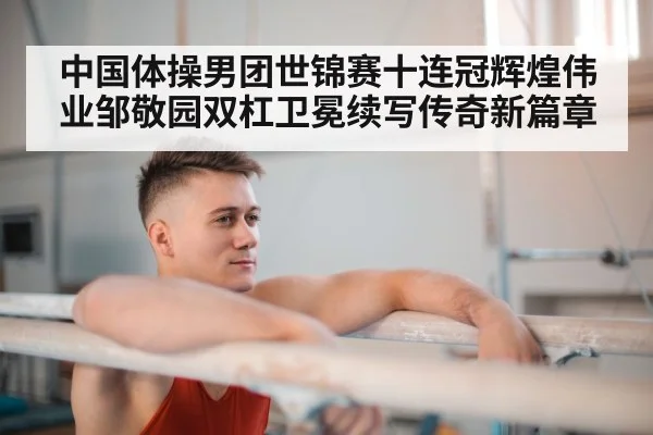 中国体操男团世锦赛十连冠辉煌伟业邹敬园双杠卫冕续写传奇新篇章